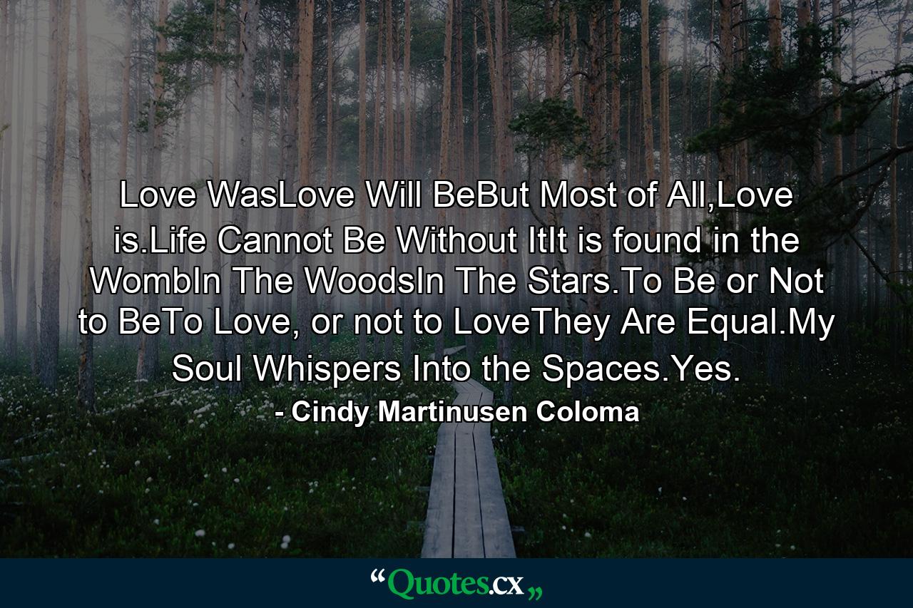 Love WasLove Will BeBut Most of All,Love is.Life Cannot Be Without ItIt is found in the WombIn The WoodsIn The Stars.To Be or Not to BeTo Love, or not to LoveThey Are Equal.My Soul Whispers Into the Spaces.Yes. - Quote by Cindy Martinusen Coloma