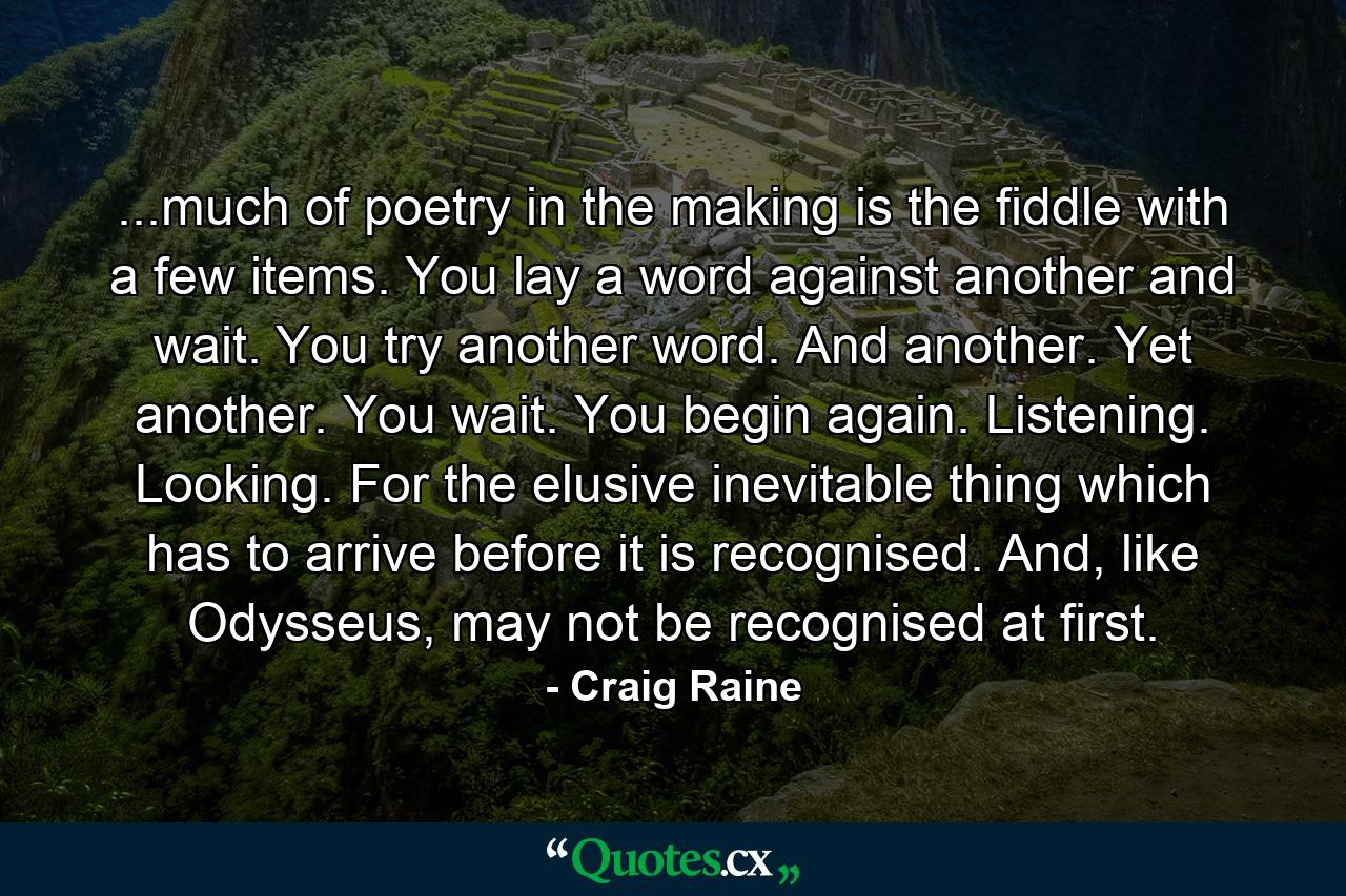 ...much of poetry in the making is the fiddle with a few items. You lay a word against another and wait. You try another word. And another. Yet another. You wait. You begin again. Listening. Looking. For the elusive inevitable thing which has to arrive before it is recognised. And, like Odysseus, may not be recognised at first. - Quote by Craig Raine