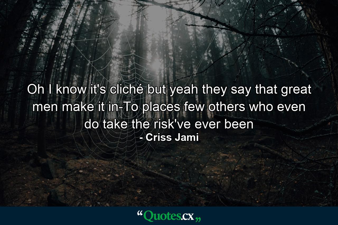 Oh I know it's cliché but yeah they say that great men make it in-To places few others who even do take the risk've ever been - Quote by Criss Jami