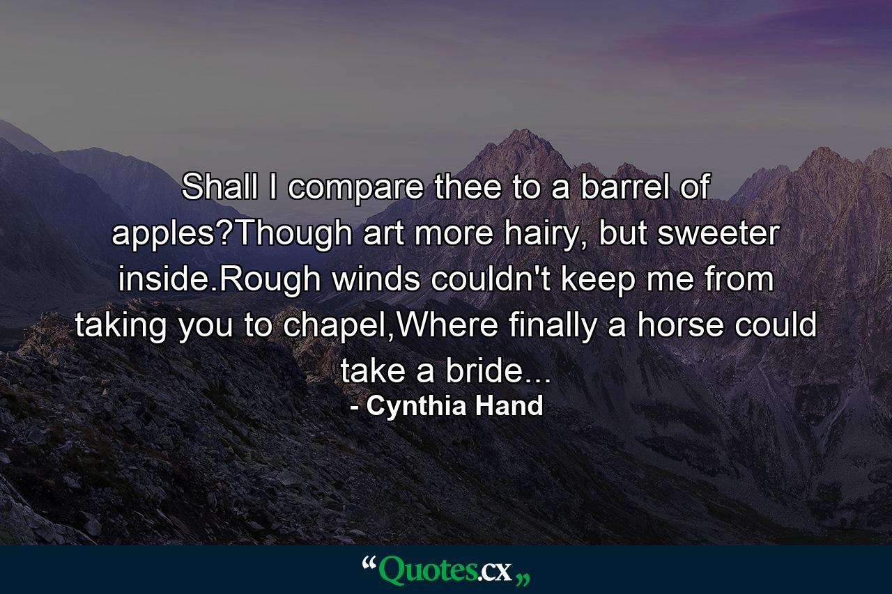 Shall I compare thee to a barrel of apples?Though art more hairy, but sweeter inside.Rough winds couldn't keep me from taking you to chapel,Where finally a horse could take a bride... - Quote by Cynthia Hand