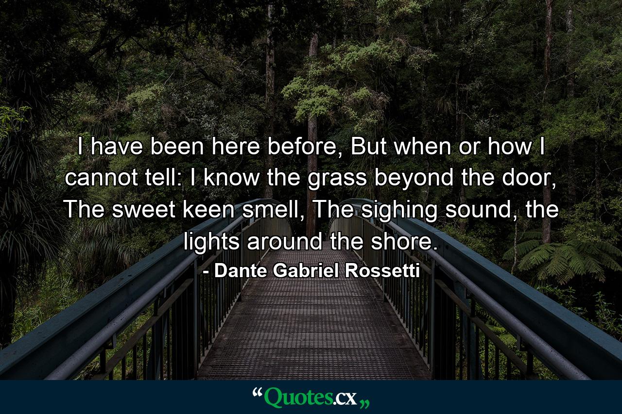 I have been here before, But when or how I cannot tell: I know the grass beyond the door, The sweet keen smell, The sighing sound, the lights around the shore. - Quote by Dante Gabriel Rossetti