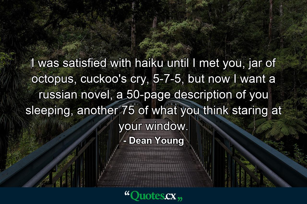 ‎I was satisfied with haiku until I met you, jar of octopus, cuckoo's cry, 5-7-5, but now I want a russian novel, a 50-page description of you sleeping, another 75 of what you think staring at your window. - Quote by Dean Young