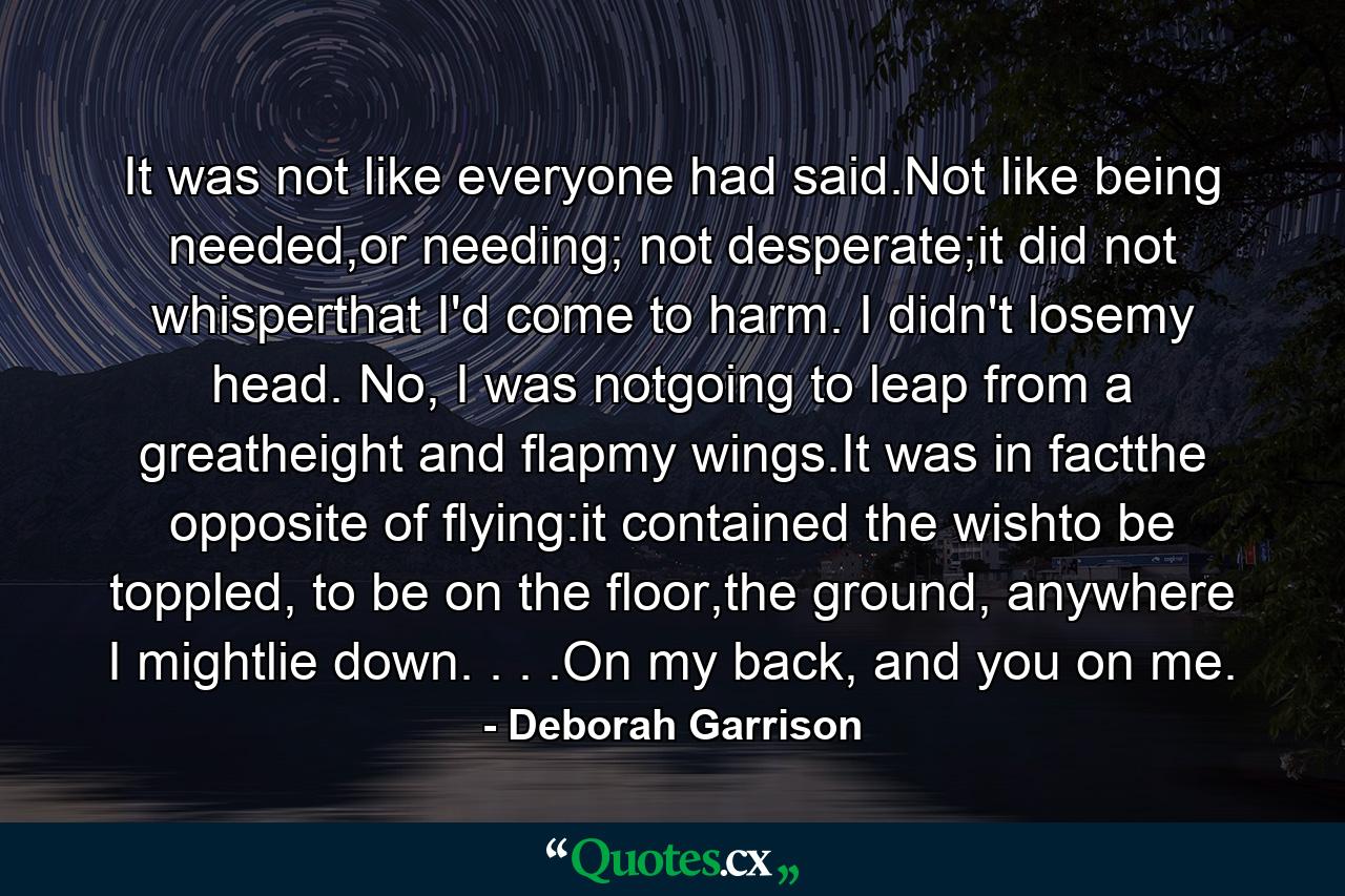 It was not like everyone had said.Not like being needed,or needing; not desperate;it did not whisperthat I'd come to harm. I didn't losemy head. No, I was notgoing to leap from a greatheight and flapmy wings.It was in factthe opposite of flying:it contained the wishto be toppled, to be on the floor,the ground, anywhere I mightlie down. . . .On my back, and you on me. - Quote by Deborah Garrison