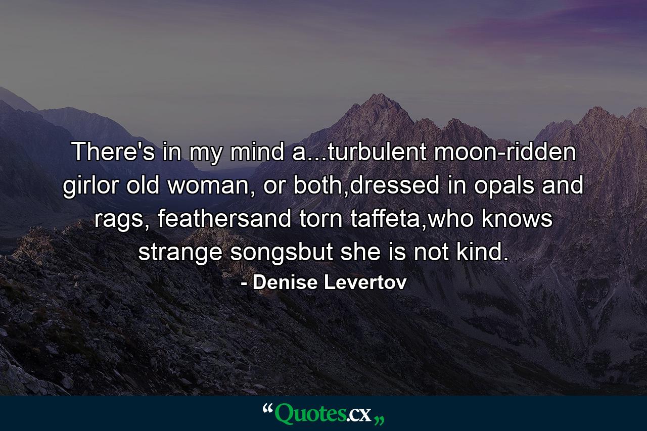 There's in my mind a...turbulent moon-ridden girlor old woman, or both,dressed in opals and rags, feathersand torn taffeta,who knows strange songsbut she is not kind. - Quote by Denise Levertov