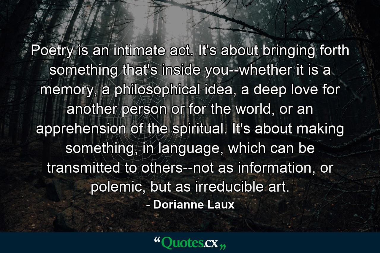 Poetry is an intimate act. It's about bringing forth something that's inside you--whether it is a memory, a philosophical idea, a deep love for another person or for the world, or an apprehension of the spiritual. It's about making something, in language, which can be transmitted to others--not as information, or polemic, but as irreducible art. - Quote by Dorianne Laux