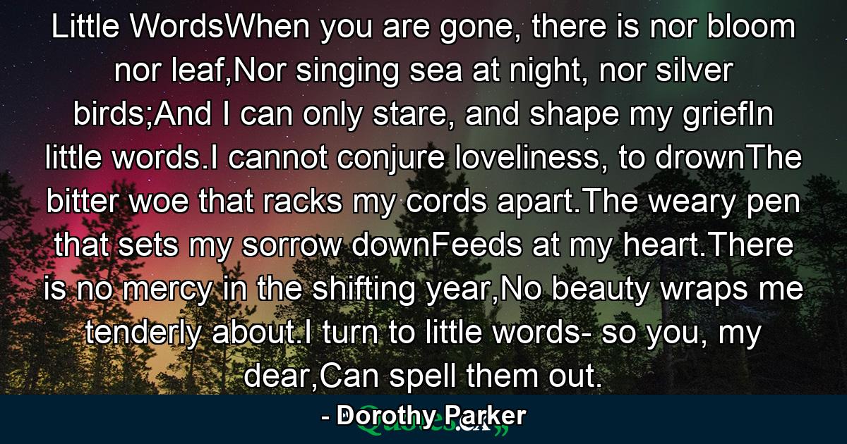 Little WordsWhen you are gone, there is nor bloom nor leaf,Nor singing sea at night, nor silver birds;And I can only stare, and shape my griefIn little words.I cannot conjure loveliness, to drownThe bitter woe that racks my cords apart.The weary pen that sets my sorrow downFeeds at my heart.There is no mercy in the shifting year,No beauty wraps me tenderly about.I turn to little words- so you, my dear,Can spell them out. - Quote by Dorothy Parker