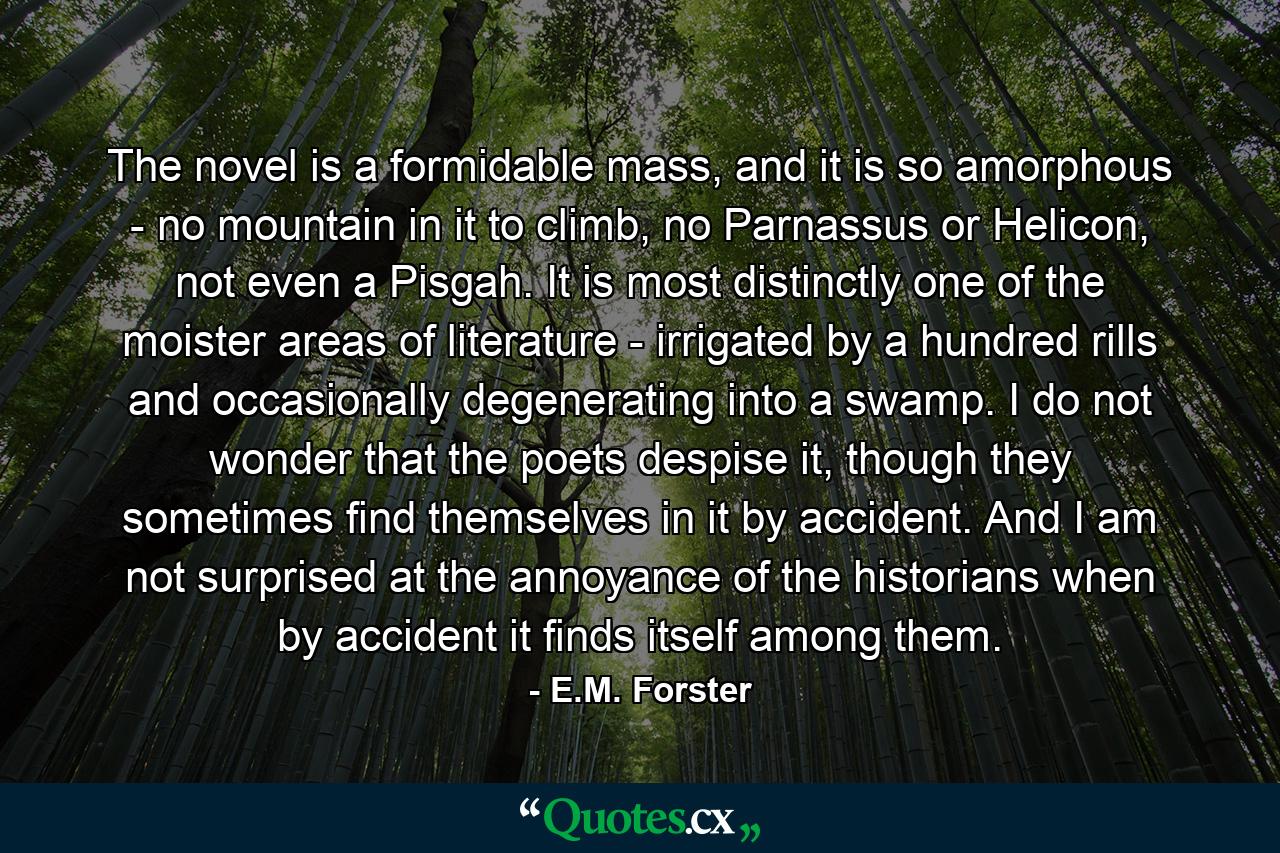 The novel is a formidable mass, and it is so amorphous - no mountain in it to climb, no Parnassus or Helicon, not even a Pisgah. It is most distinctly one of the moister areas of literature - irrigated by a hundred rills and occasionally degenerating into a swamp. I do not wonder that the poets despise it, though they sometimes find themselves in it by accident. And I am not surprised at the annoyance of the historians when by accident it finds itself among them. - Quote by E.M. Forster