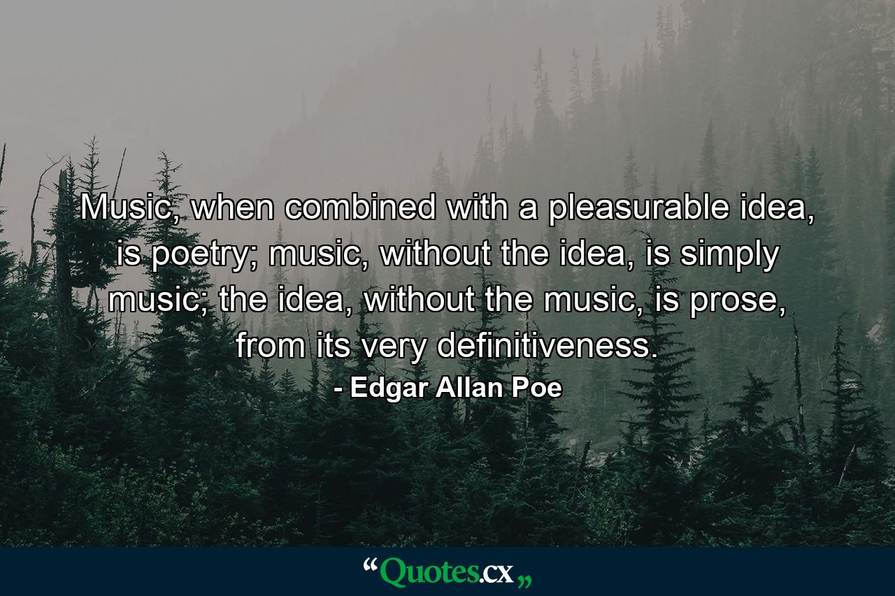 Music, when combined with a pleasurable idea, is poetry; music, without the idea, is simply music; the idea, without the music, is prose, from its very definitiveness. - Quote by Edgar Allan Poe