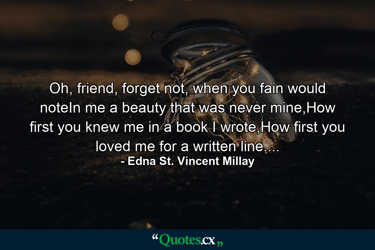 Oh, friend, forget not, when you fain would noteIn me a beauty that was never mine,How first you knew me in a book I wrote,How first you loved me for a written line.... - Quote by Edna St. Vincent Millay