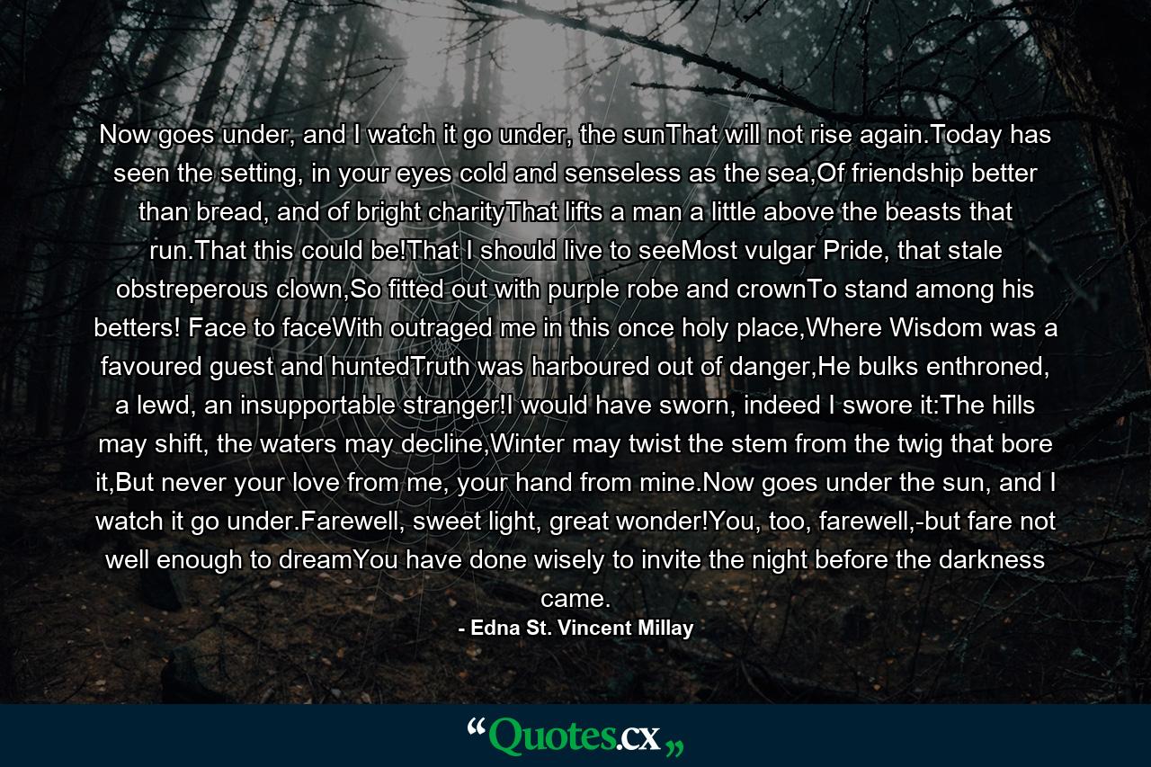 Now goes under, and I watch it go under, the sunThat will not rise again.Today has seen the setting, in your eyes cold and senseless as the sea,Of friendship better than bread, and of bright charityThat lifts a man a little above the beasts that run.That this could be!That I should live to seeMost vulgar Pride, that stale obstreperous clown,So fitted out with purple robe and crownTo stand among his betters! Face to faceWith outraged me in this once holy place,Where Wisdom was a favoured guest and huntedTruth was harboured out of danger,He bulks enthroned, a lewd, an insupportable stranger!I would have sworn, indeed I swore it:The hills may shift, the waters may decline,Winter may twist the stem from the twig that bore it,But never your love from me, your hand from mine.Now goes under the sun, and I watch it go under.Farewell, sweet light, great wonder!You, too, farewell,-but fare not well enough to dreamYou have done wisely to invite the night before the darkness came. - Quote by Edna St. Vincent Millay