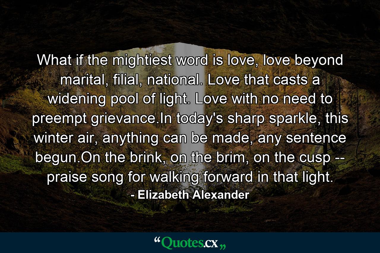 What if the mightiest word is love, love beyond marital, filial, national. Love that casts a widening pool of light. Love with no need to preempt grievance.In today's sharp sparkle, this winter air, anything can be made, any sentence begun.On the brink, on the brim, on the cusp -- praise song for walking forward in that light. - Quote by Elizabeth Alexander