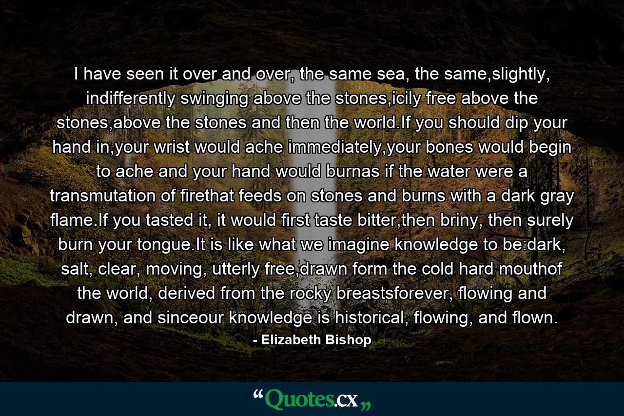 I have seen it over and over, the same sea, the same,slightly, indifferently swinging above the stones,icily free above the stones,above the stones and then the world.If you should dip your hand in,your wrist would ache immediately,your bones would begin to ache and your hand would burnas if the water were a transmutation of firethat feeds on stones and burns with a dark gray flame.If you tasted it, it would first taste bitter,then briny, then surely burn your tongue.It is like what we imagine knowledge to be:dark, salt, clear, moving, utterly free,drawn form the cold hard mouthof the world, derived from the rocky breastsforever, flowing and drawn, and sinceour knowledge is historical, flowing, and flown. - Quote by Elizabeth Bishop