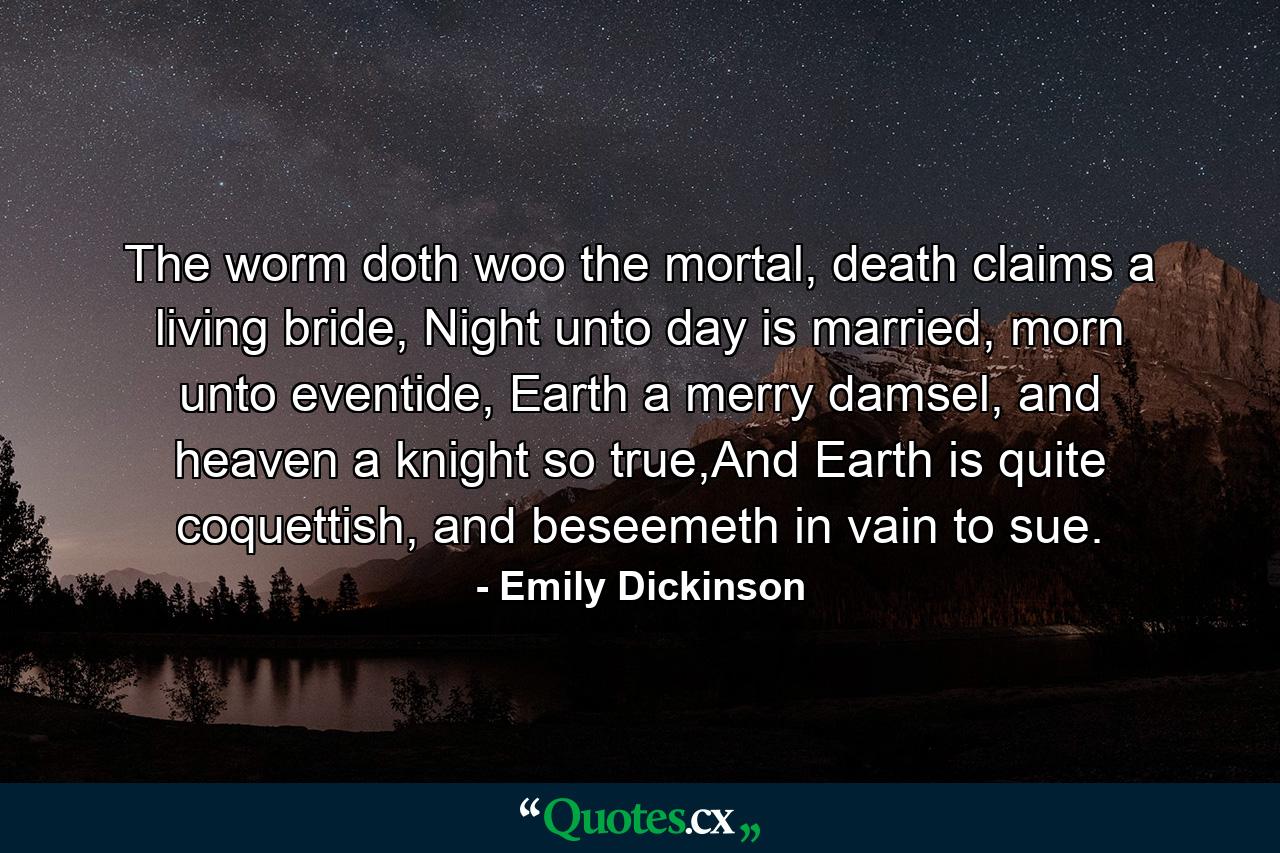 The worm doth woo the mortal, death claims a living bride, Night unto day is married, morn unto eventide, Earth a merry damsel, and heaven a knight so true,And Earth is quite coquettish, and beseemeth in vain to sue. - Quote by Emily Dickinson