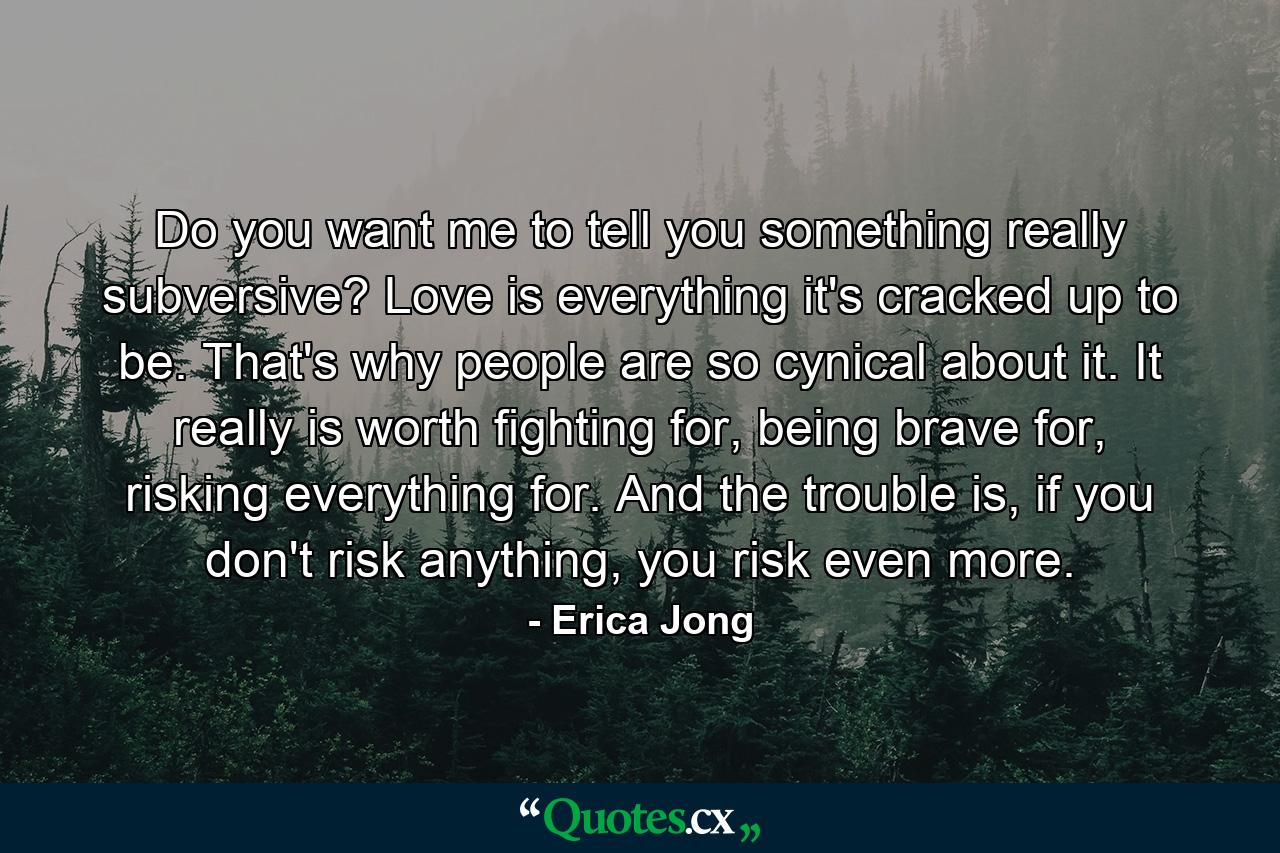 Do you want me to tell you something really subversive? Love is everything it's cracked up to be. That's why people are so cynical about it. It really is worth fighting for, being brave for, risking everything for. And the trouble is, if you don't risk anything, you risk even more. - Quote by Erica Jong