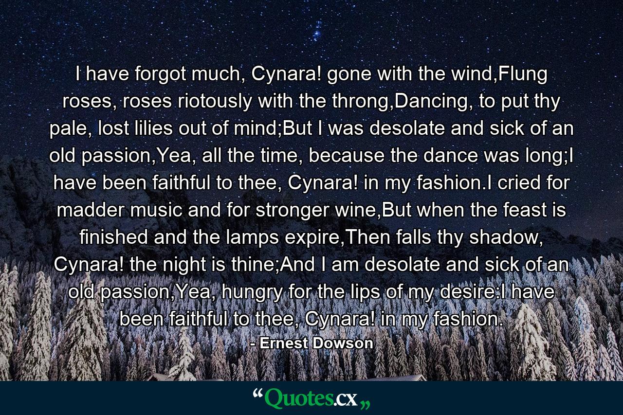 I have forgot much, Cynara! gone with the wind,Flung roses, roses riotously with the throng,Dancing, to put thy pale, lost lilies out of mind;But I was desolate and sick of an old passion,Yea, all the time, because the dance was long;I have been faithful to thee, Cynara! in my fashion.I cried for madder music and for stronger wine,But when the feast is finished and the lamps expire,Then falls thy shadow, Cynara! the night is thine;And I am desolate and sick of an old passion,Yea, hungry for the lips of my desire:I have been faithful to thee, Cynara! in my fashion. - Quote by Ernest Dowson