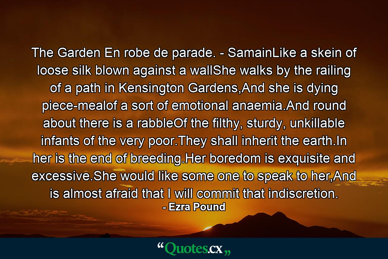 The Garden En robe de parade. - SamainLike a skein of loose silk blown against a wallShe walks by the railing of a path in Kensington Gardens,And she is dying piece-mealof a sort of emotional anaemia.And round about there is a rabbleOf the filthy, sturdy, unkillable infants of the very poor.They shall inherit the earth.In her is the end of breeding.Her boredom is exquisite and excessive.She would like some one to speak to her,And is almost afraid that I will commit that indiscretion. - Quote by Ezra Pound