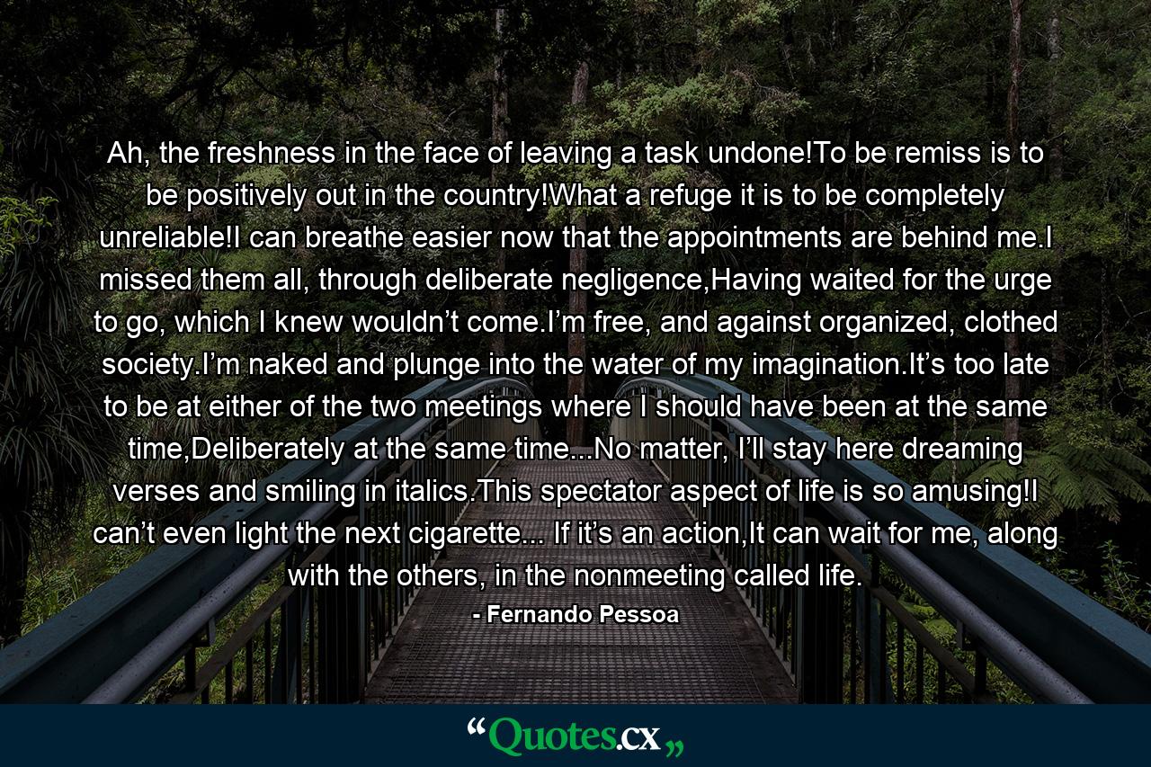 Ah, the freshness in the face of leaving a task undone!To be remiss is to be positively out in the country!What a refuge it is to be completely unreliable!I can breathe easier now that the appointments are behind me.I missed them all, through deliberate negligence,Having waited for the urge to go, which I knew wouldn’t come.I’m free, and against organized, clothed society.I’m naked and plunge into the water of my imagination.It’s too late to be at either of the two meetings where I should have been at the same time,Deliberately at the same time...No matter, I’ll stay here dreaming verses and smiling in italics.This spectator aspect of life is so amusing!I can’t even light the next cigarette... If it’s an action,It can wait for me, along with the others, in the nonmeeting called life. - Quote by Fernando Pessoa