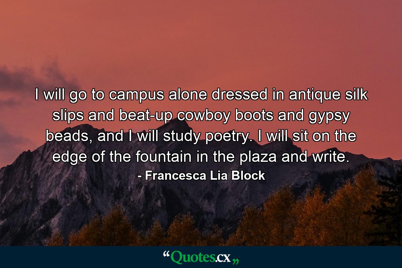 I will go to campus alone dressed in antique silk slips and beat-up cowboy boots and gypsy beads, and I will study poetry. I will sit on the edge of the fountain in the plaza and write. - Quote by Francesca Lia Block