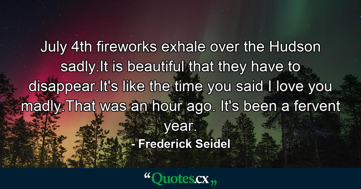 July 4th fireworks exhale over the Hudson sadly.It is beautiful that they have to disappear.It's like the time you said I love you madly.That was an hour ago. It's been a fervent year. - Quote by Frederick Seidel