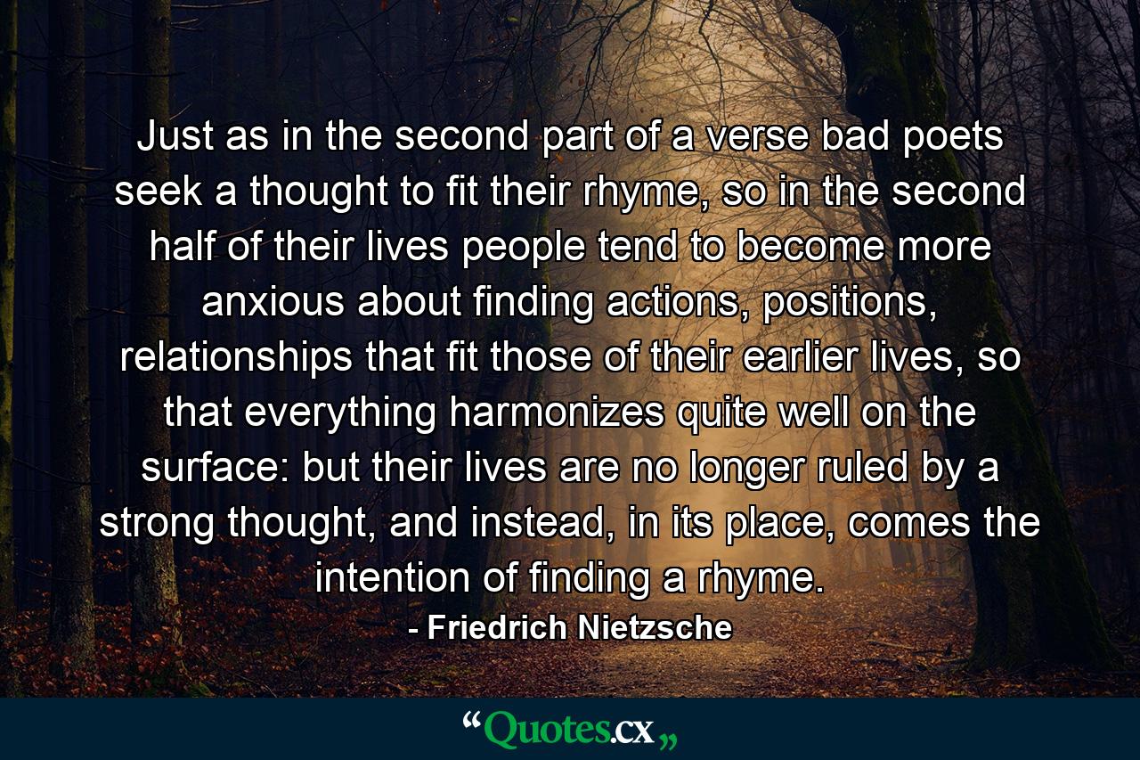 Just as in the second part of a verse bad poets seek a thought to fit their rhyme, so in the second half of their lives people tend to become more anxious about finding actions, positions, relationships that fit those of their earlier lives, so that everything harmonizes quite well on the surface: but their lives are no longer ruled by a strong thought, and instead, in its place, comes the intention of finding a rhyme. - Quote by Friedrich Nietzsche