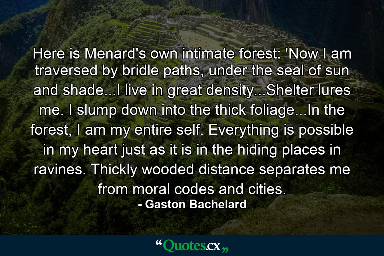 Here is Menard's own intimate forest: 'Now I am traversed by bridle paths, under the seal of sun and shade...I live in great density...Shelter lures me. I slump down into the thick foliage...In the forest, I am my entire self. Everything is possible in my heart just as it is in the hiding places in ravines. Thickly wooded distance separates me from moral codes and cities. - Quote by Gaston Bachelard