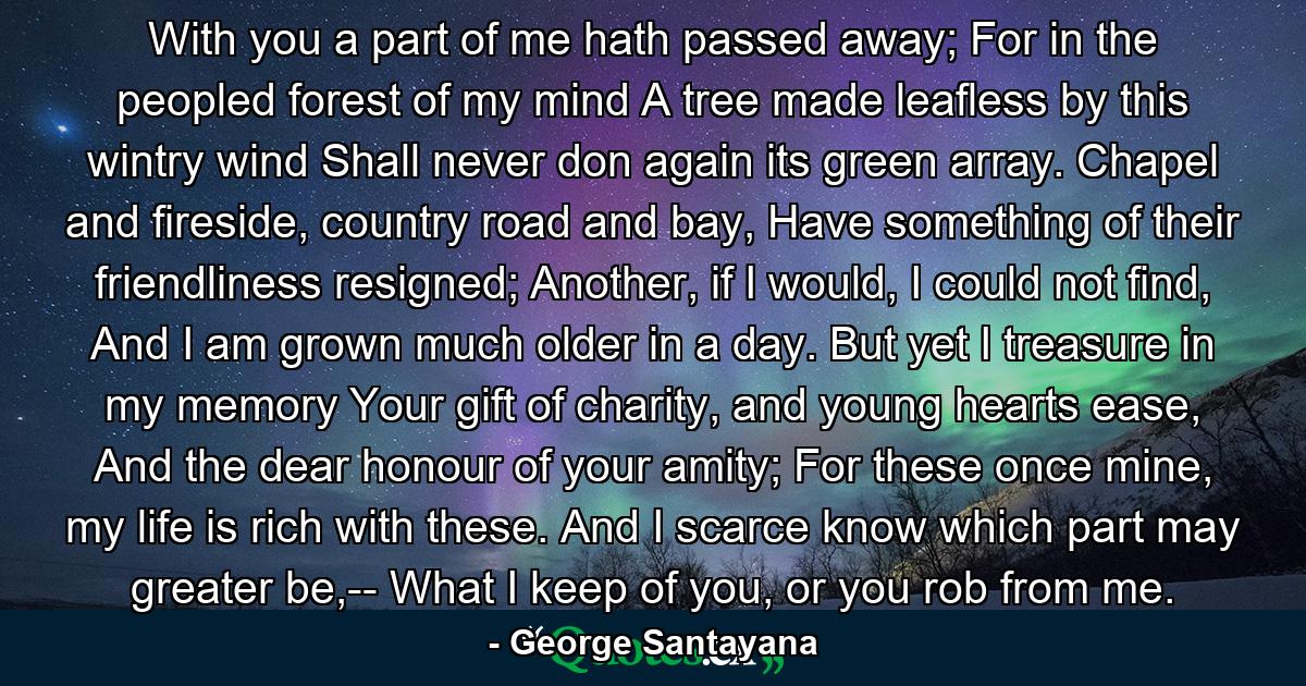 With you a part of me hath passed away; For in the peopled forest of my mind A tree made leafless by this wintry wind Shall never don again its green array. Chapel and fireside, country road and bay, Have something of their friendliness resigned; Another, if I would, I could not find, And I am grown much older in a day. But yet I treasure in my memory Your gift of charity, and young hearts ease, And the dear honour of your amity; For these once mine, my life is rich with these. And I scarce know which part may greater be,-- What I keep of you, or you rob from me. - Quote by George Santayana