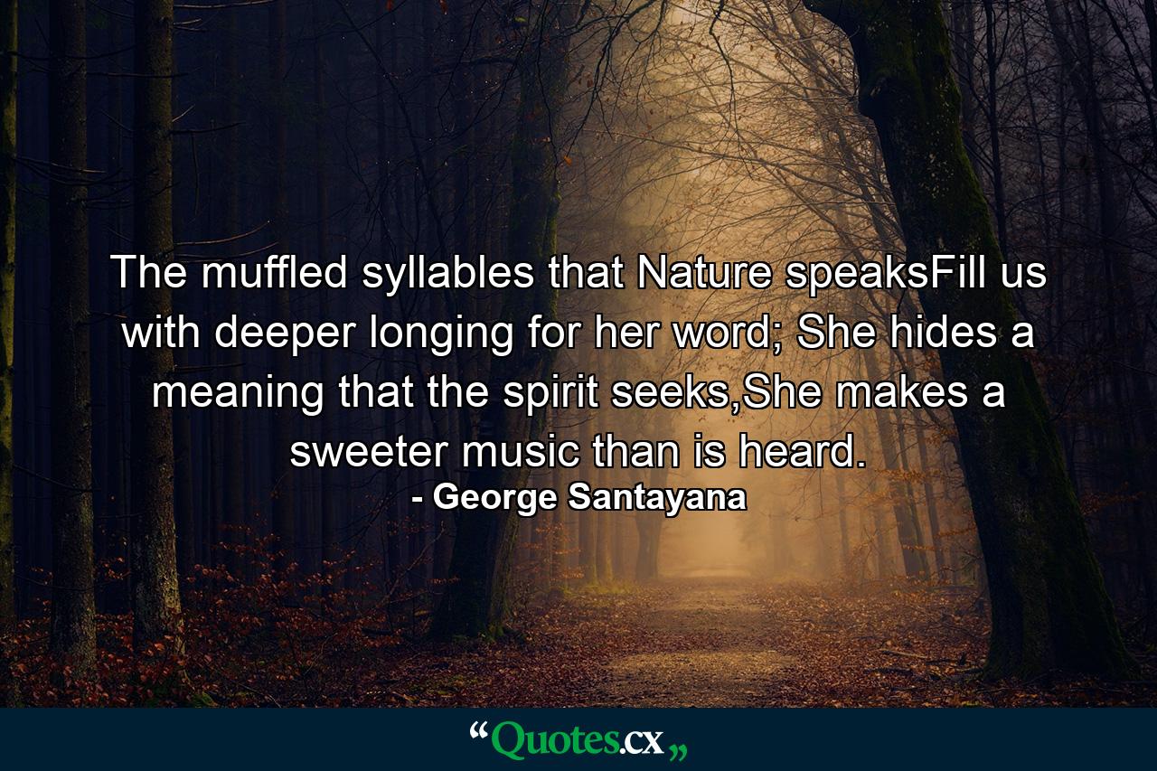 The muffled syllables that Nature speaksFill us with deeper longing for her word; She hides a meaning that the spirit seeks,She makes a sweeter music than is heard. - Quote by George Santayana