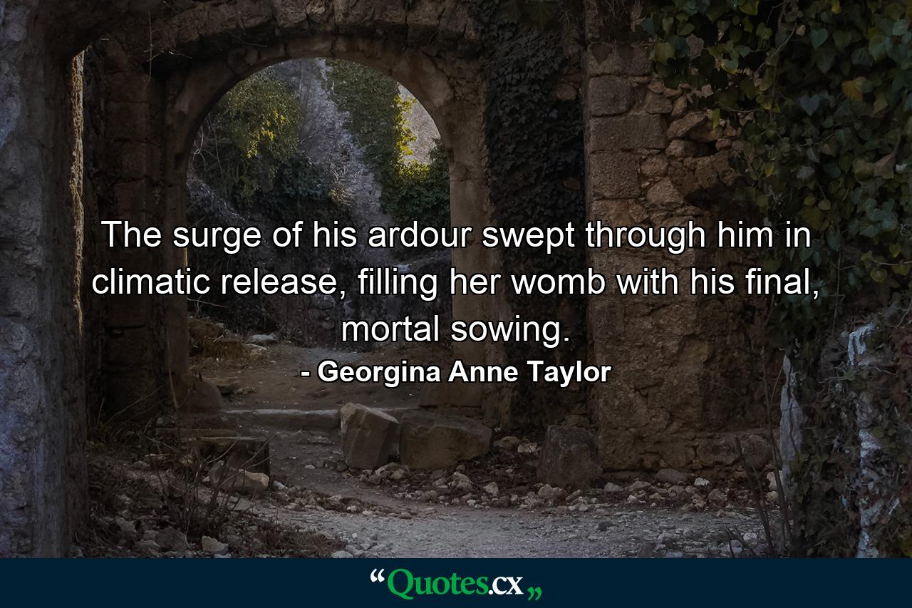 The surge of his ardour swept through him in climatic release, filling her womb with his final, mortal sowing. - Quote by Georgina Anne Taylor