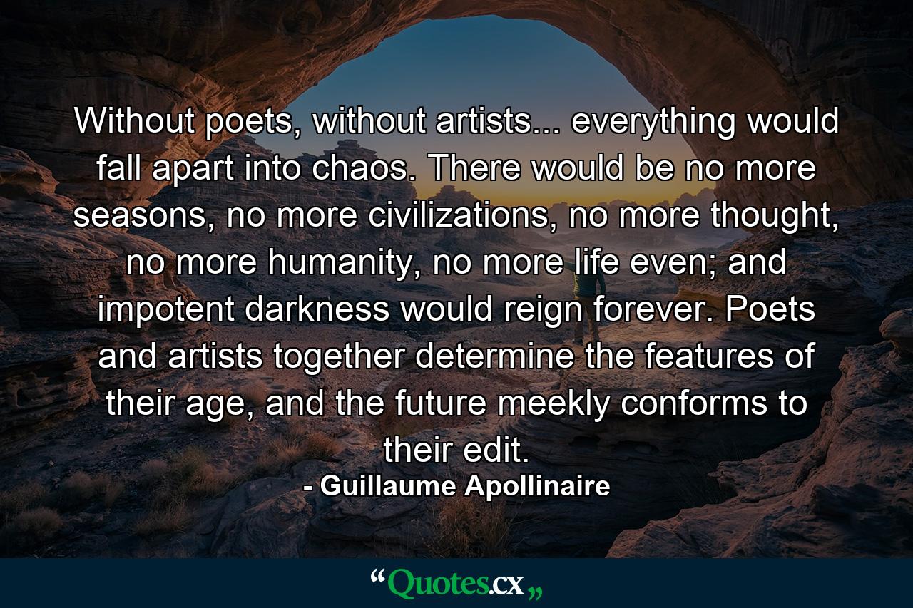 Without poets, without artists... everything would fall apart into chaos. There would be no more seasons, no more civilizations, no more thought, no more humanity, no more life even; and impotent darkness would reign forever. Poets and artists together determine the features of their age, and the future meekly conforms to their edit. - Quote by Guillaume Apollinaire