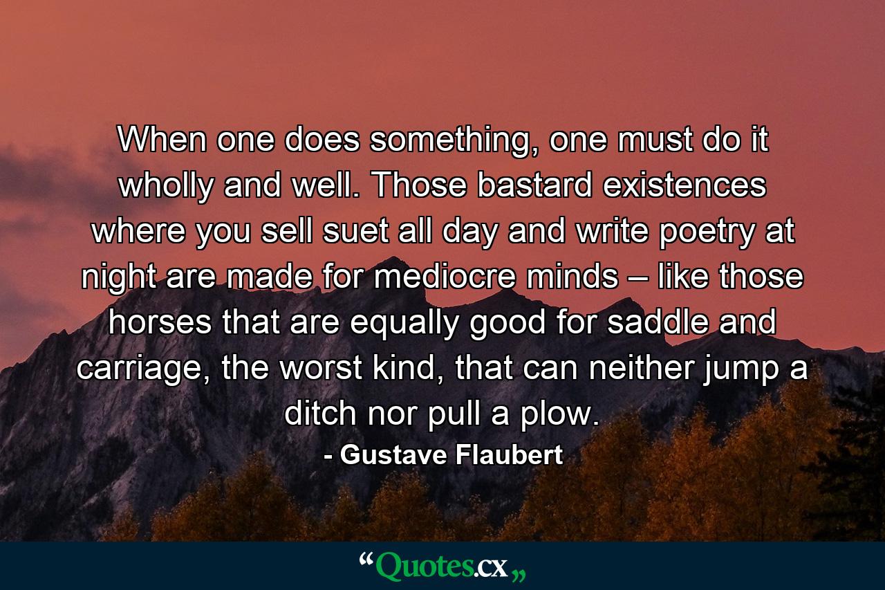 When one does something, one must do it wholly and well. Those bastard existences where you sell suet all day and write poetry at night are made for mediocre minds – like those horses that are equally good for saddle and carriage, the worst kind, that can neither jump a ditch nor pull a plow. - Quote by Gustave Flaubert