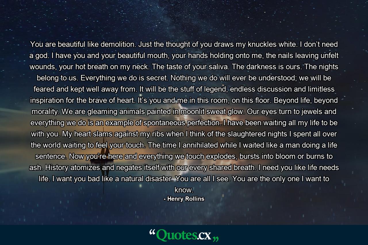 You are beautiful like demolition. Just the thought of you draws my knuckles white. I don’t need a god. I have you and your beautiful mouth, your hands holding onto me, the nails leaving unfelt wounds, your hot breath on my neck. The taste of your saliva. The darkness is ours. The nights belong to us. Everything we do is secret. Nothing we do will ever be understood; we will be feared and kept well away from. It will be the stuff of legend, endless discussion and limitless inspiration for the brave of heart. It’s you and me in this room, on this floor. Beyond life, beyond morality. We are gleaming animals painted in moonlit sweat glow. Our eyes turn to jewels and everything we do is an example of spontaneous perfection. I have been waiting all my life to be with you. My heart slams against my ribs when I think of the slaughtered nights I spent all over the world waiting to feel your touch. The time I annihilated while I waited like a man doing a life sentence. Now you’re here and everything we touch explodes, bursts into bloom or burns to ash. History atomizes and negates itself with our every shared breath. I need you like life needs life. I want you bad like a natural disaster. You are all I see. You are the only one I want to know. - Quote by Henry Rollins