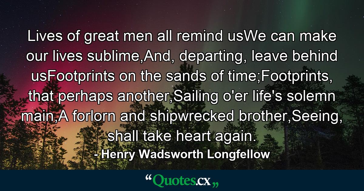 Lives of great men all remind usWe can make our lives sublime,And, departing, leave behind usFootprints on the sands of time;Footprints, that perhaps another,Sailing o'er life's solemn main,A forlorn and shipwrecked brother,Seeing, shall take heart again. - Quote by Henry Wadsworth Longfellow