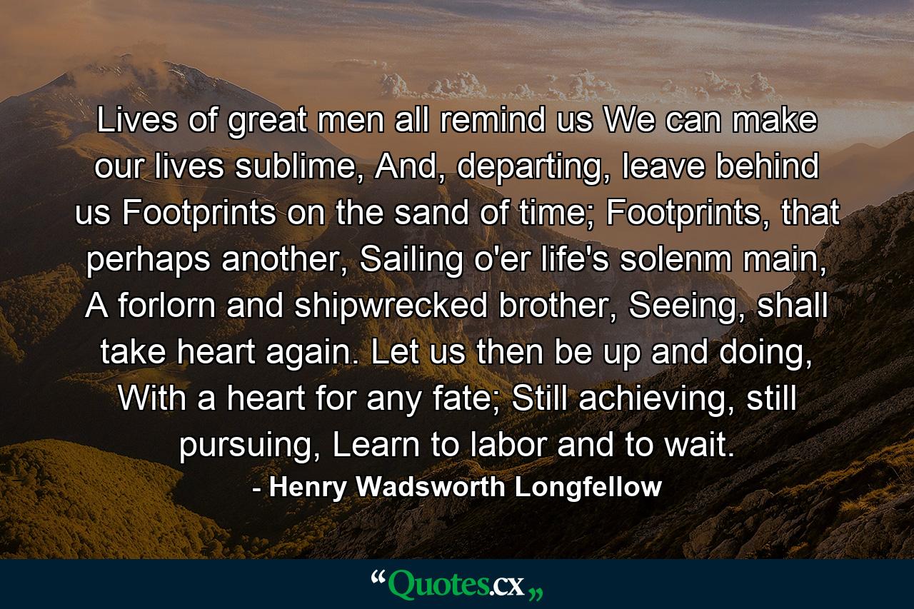 Lives of great men all remind us We can make our lives sublime, And, departing, leave behind us Footprints on the sand of time; Footprints, that perhaps another, Sailing o'er life's solenm main, A forlorn and shipwrecked brother, Seeing, shall take heart again. Let us then be up and doing, With a heart for any fate; Still achieving, still pursuing, Learn to labor and to wait. - Quote by Henry Wadsworth Longfellow