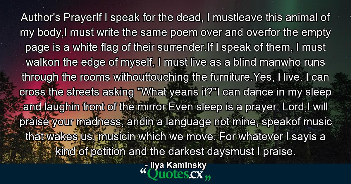 Author's PrayerIf I speak for the dead, I mustleave this animal of my body,I must write the same poem over and overfor the empty page is a white flag of their surrender.If I speak of them, I must walkon the edge of myself, I must live as a blind manwho runs through the rooms withouttouching the furniture.Yes, I live. I can cross the streets asking 