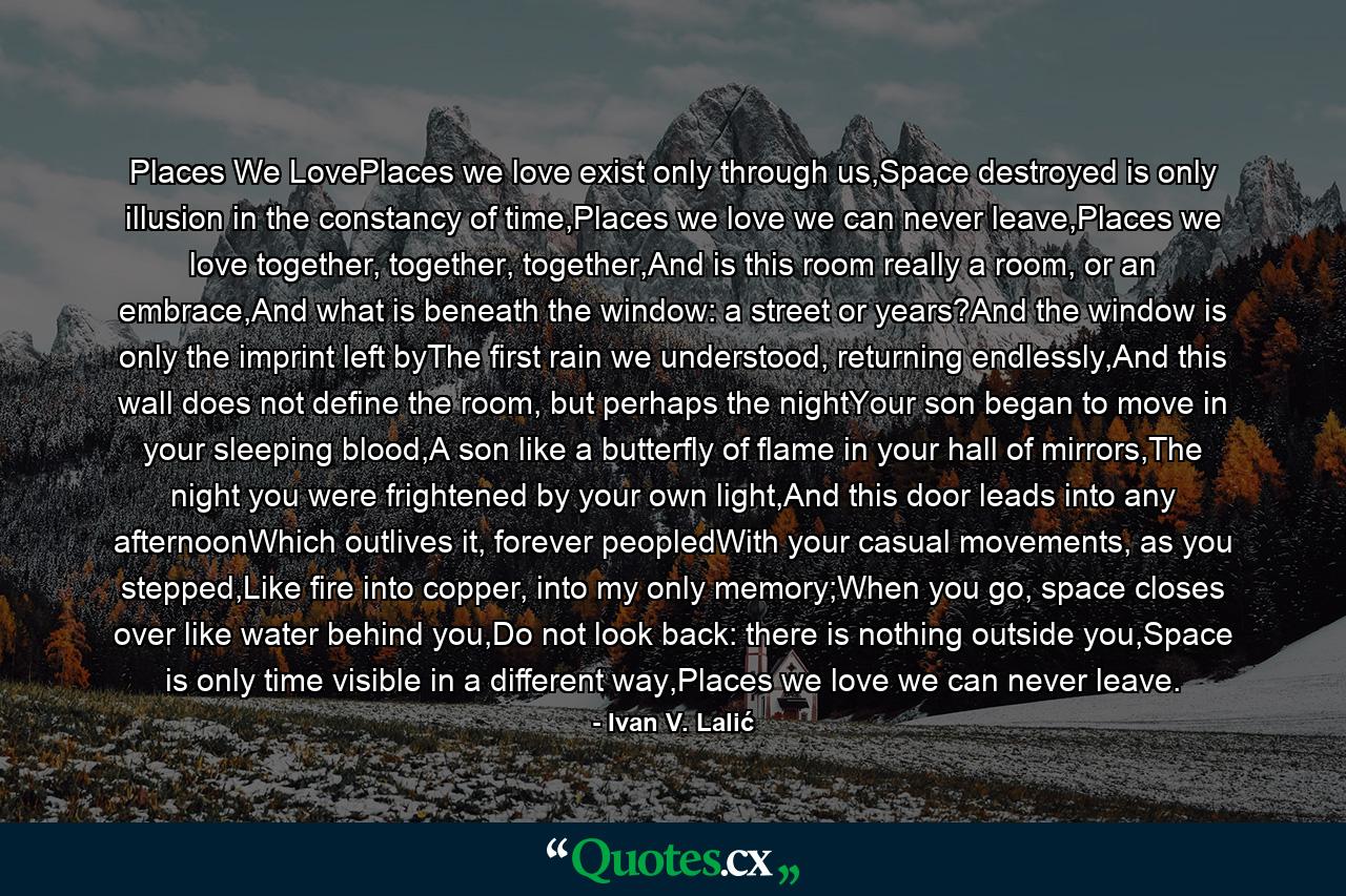 Places We LovePlaces we love exist only through us,Space destroyed is only illusion in the constancy of time,Places we love we can never leave,Places we love together, together, together,And is this room really a room, or an embrace,And what is beneath the window: a street or years?And the window is only the imprint left byThe first rain we understood, returning endlessly,And this wall does not define the room, but perhaps the nightYour son began to move in your sleeping blood,A son like a butterfly of flame in your hall of mirrors,The night you were frightened by your own light,And this door leads into any afternoonWhich outlives it, forever peopledWith your casual movements, as you stepped,Like fire into copper, into my only memory;When you go, space closes over like water behind you,Do not look back: there is nothing outside you,Space is only time visible in a different way,Places we love we can never leave. - Quote by Ivan V. Lalić