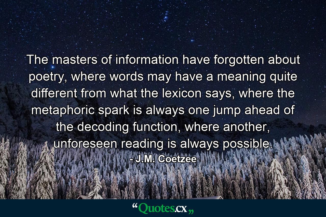 The masters of information have forgotten about poetry, where words may have a meaning quite different from what the lexicon says, where the metaphoric spark is always one jump ahead of the decoding function, where another, unforeseen reading is always possible. - Quote by J.M. Coetzee