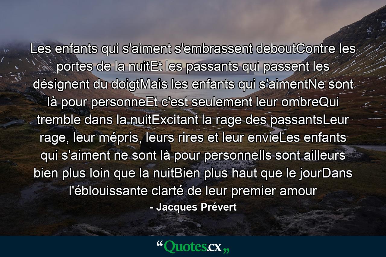 Les enfants qui s'aiment s'embrassent deboutContre les portes de la nuitEt les passants qui passent les désignent du doigtMais les enfants qui s'aimentNe sont là pour personneEt c'est seulement leur ombreQui tremble dans la nuitExcitant la rage des passantsLeur rage, leur mépris, leurs rires et leur envieLes enfants qui s'aiment ne sont là pour personneIls sont ailleurs bien plus loin que la nuitBien plus haut que le jourDans l'éblouissante clarté de leur premier amour - Quote by Jacques Prévert