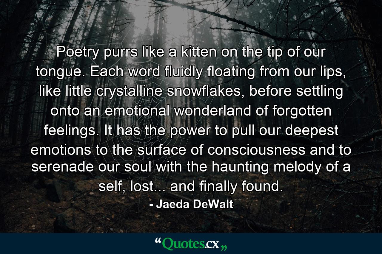 Poetry purrs like a kitten on the tip of our tongue. Each word fluidly floating from our lips, like little crystalline snowflakes, before settling onto an emotional wonderland of forgotten feelings. It has the power to pull our deepest emotions to the surface of consciousness and to serenade our soul with the haunting melody of a self, lost... and finally found. - Quote by Jaeda DeWalt