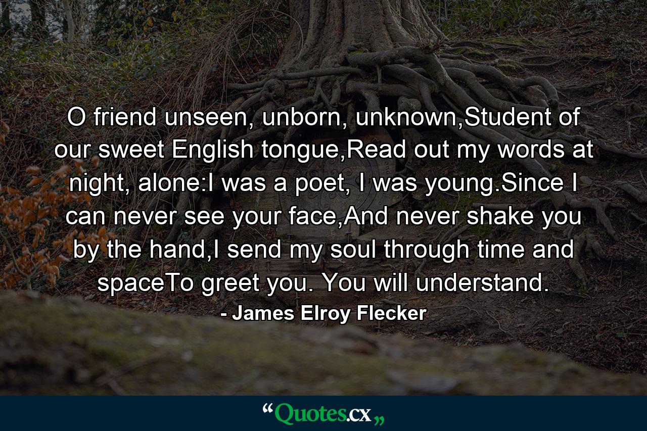 O friend unseen, unborn, unknown,Student of our sweet English tongue,Read out my words at night, alone:I was a poet, I was young.Since I can never see your face,And never shake you by the hand,I send my soul through time and spaceTo greet you. You will understand. - Quote by James Elroy Flecker