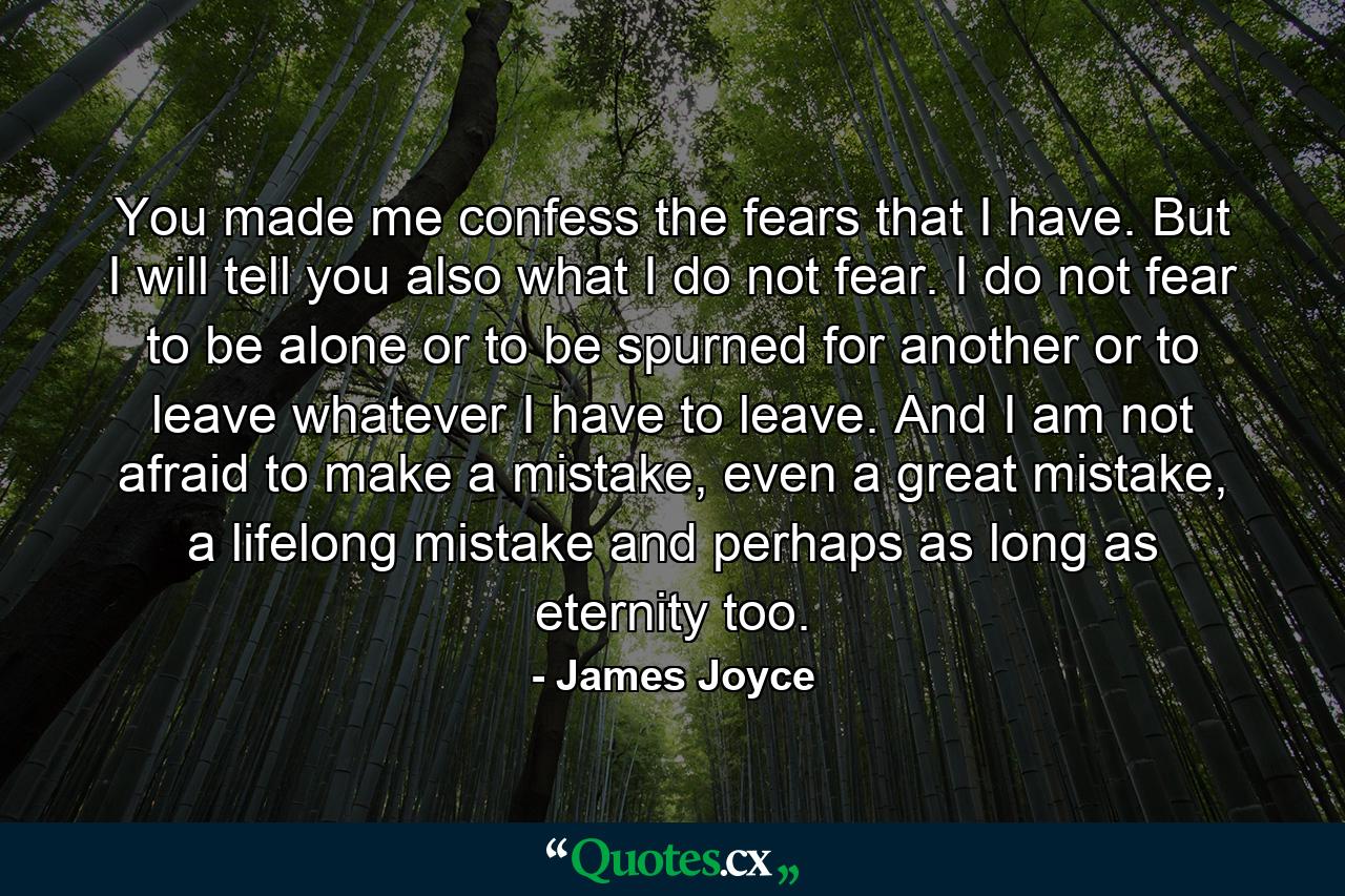 You made me confess the fears that I have. But I will tell you also what I do not fear. I do not fear to be alone or to be spurned for another or to leave whatever I have to leave. And I am not afraid to make a mistake, even a great mistake, a lifelong mistake and perhaps as long as eternity too. - Quote by James Joyce