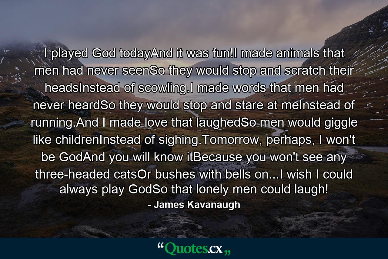 I played God todayAnd it was fun!I made animals that men had never seenSo they would stop and scratch their headsInstead of scowling.I made words that men had never heardSo they would stop and stare at meInstead of running.And I made love that laughedSo men would giggle like childrenInstead of sighing.Tomorrow, perhaps, I won't be GodAnd you will know itBecause you won't see any three-headed catsOr bushes with bells on...I wish I could always play GodSo that lonely men could laugh! - Quote by James Kavanaugh