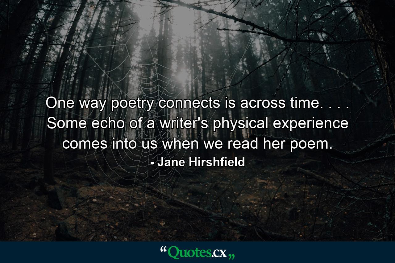 One way poetry connects is across time. . . . Some echo of a writer's physical experience comes into us when we read her poem. - Quote by Jane Hirshfield