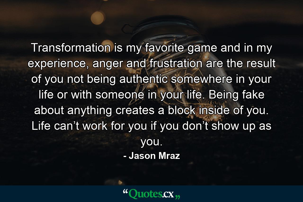 Transformation is my favorite game and in my experience, anger and frustration are the result of you not being authentic somewhere in your life or with someone in your life. Being fake about anything creates a block inside of you. Life can’t work for you if you don’t show up as you. - Quote by Jason Mraz