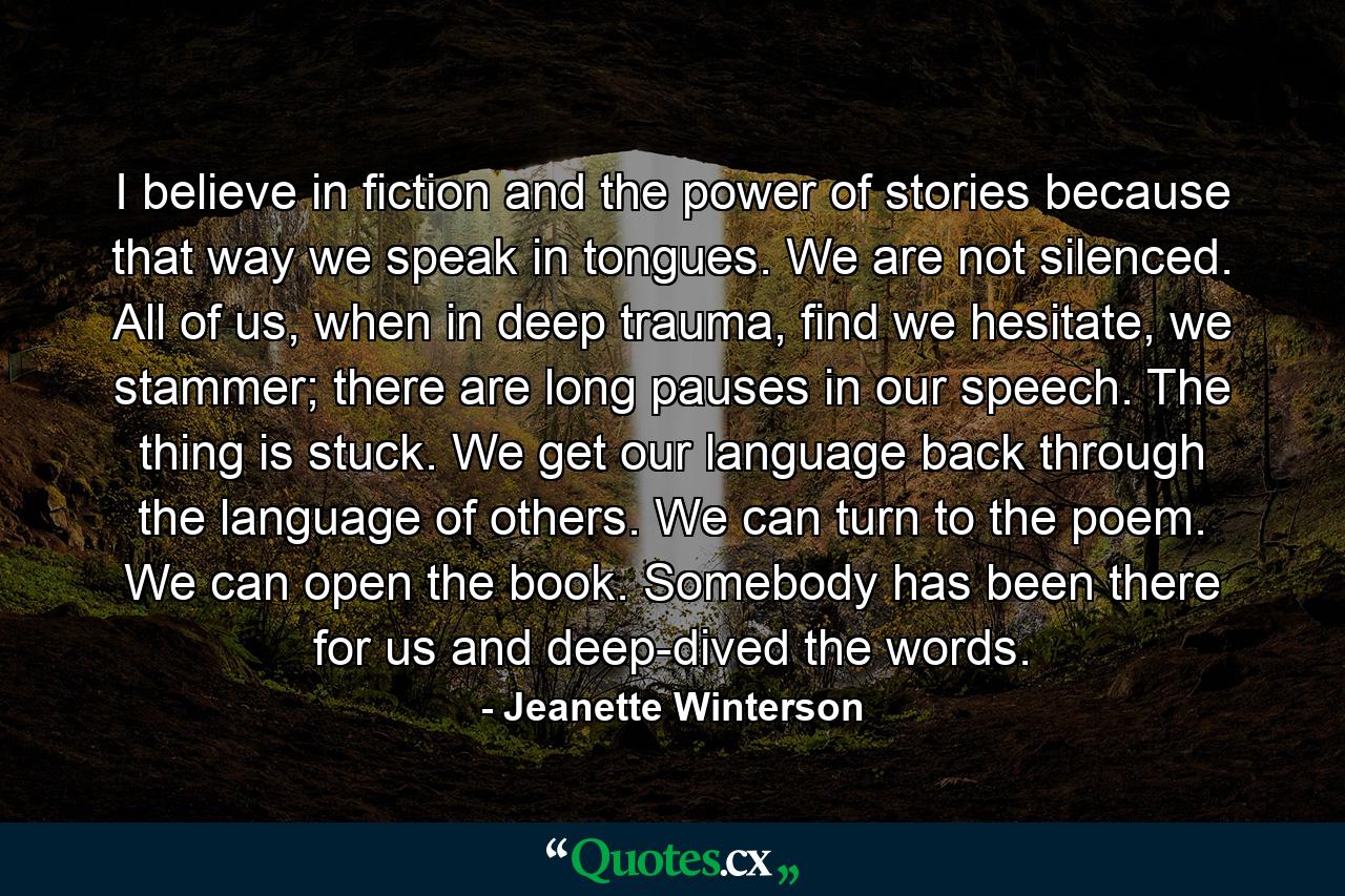 I believe in fiction and the power of stories because that way we speak in tongues. We are not silenced. All of us, when in deep trauma, find we hesitate, we stammer; there are long pauses in our speech. The thing is stuck. We get our language back through the language of others. We can turn to the poem. We can open the book. Somebody has been there for us and deep-dived the words. - Quote by Jeanette Winterson