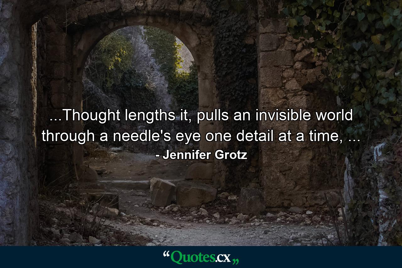 ...Thought lengths it, pulls an invisible world through a needle's eye one detail at a time, ... - Quote by Jennifer Grotz