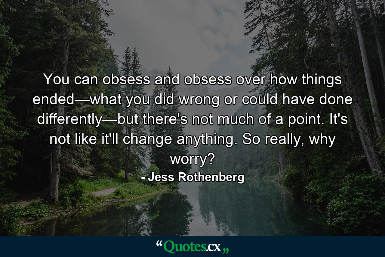 You can obsess and obsess over how things ended—what you did wrong or could have done differently—but there's not much of a point. It's not like it'll change anything. So really, why worry? - Quote by Jess Rothenberg