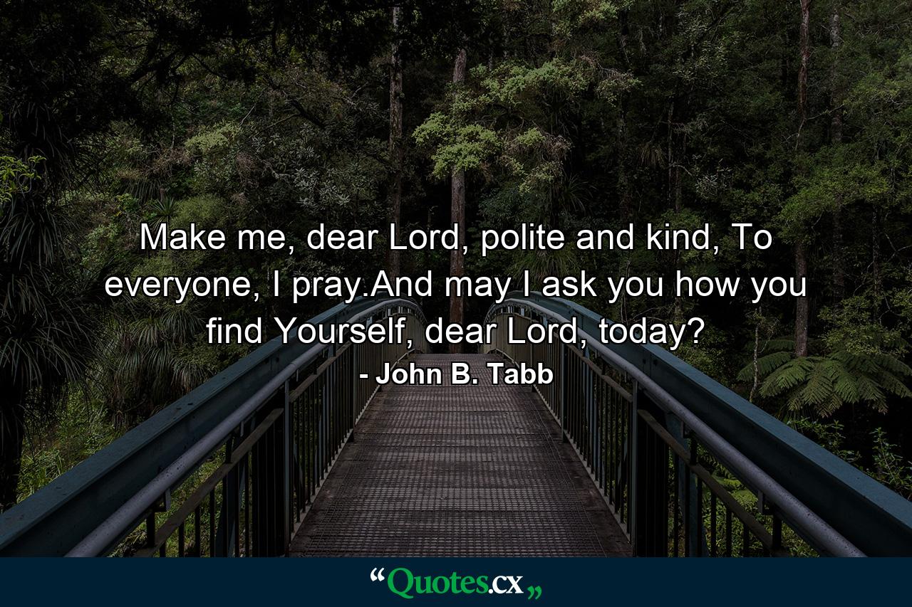 Make me, dear Lord, polite and kind, To everyone, I pray.And may I ask you how you find Yourself, dear Lord, today? - Quote by John B. Tabb