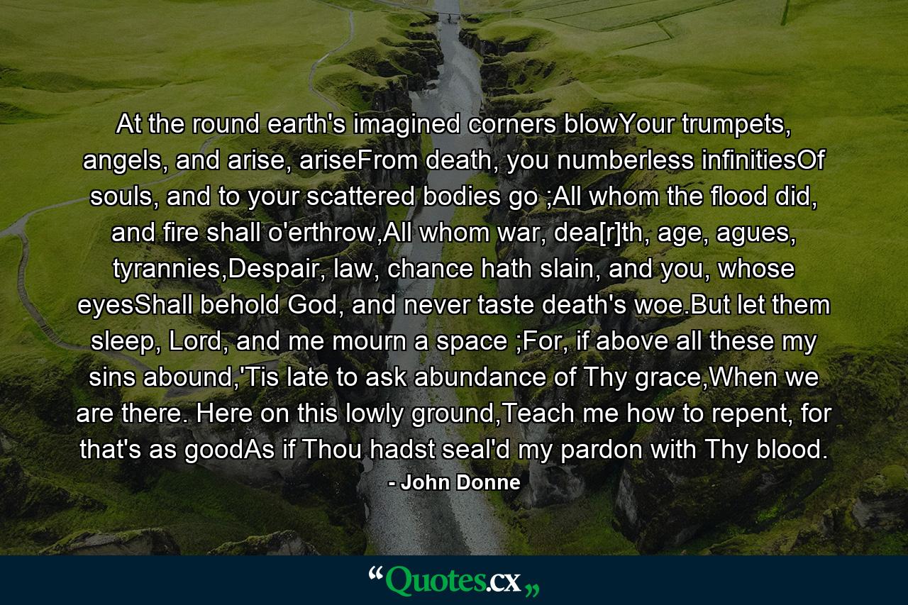 At the round earth's imagined corners blowYour trumpets, angels, and arise, ariseFrom death, you numberless infinitiesOf souls, and to your scattered bodies go ;All whom the flood did, and fire shall o'erthrow,All whom war, dea[r]th, age, agues, tyrannies,Despair, law, chance hath slain, and you, whose eyesShall behold God, and never taste death's woe.But let them sleep, Lord, and me mourn a space ;For, if above all these my sins abound,'Tis late to ask abundance of Thy grace,When we are there. Here on this lowly ground,Teach me how to repent, for that's as goodAs if Thou hadst seal'd my pardon with Thy blood. - Quote by John Donne