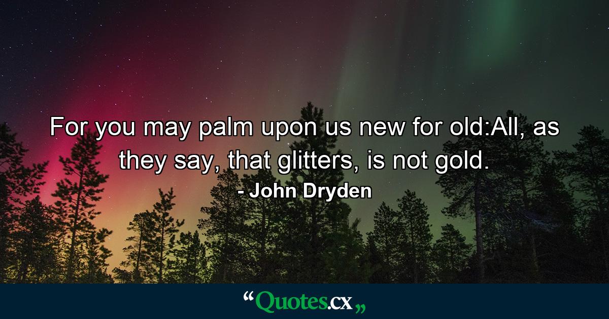 For you may palm upon us new for old:All, as they say, that glitters, is not gold. - Quote by John Dryden