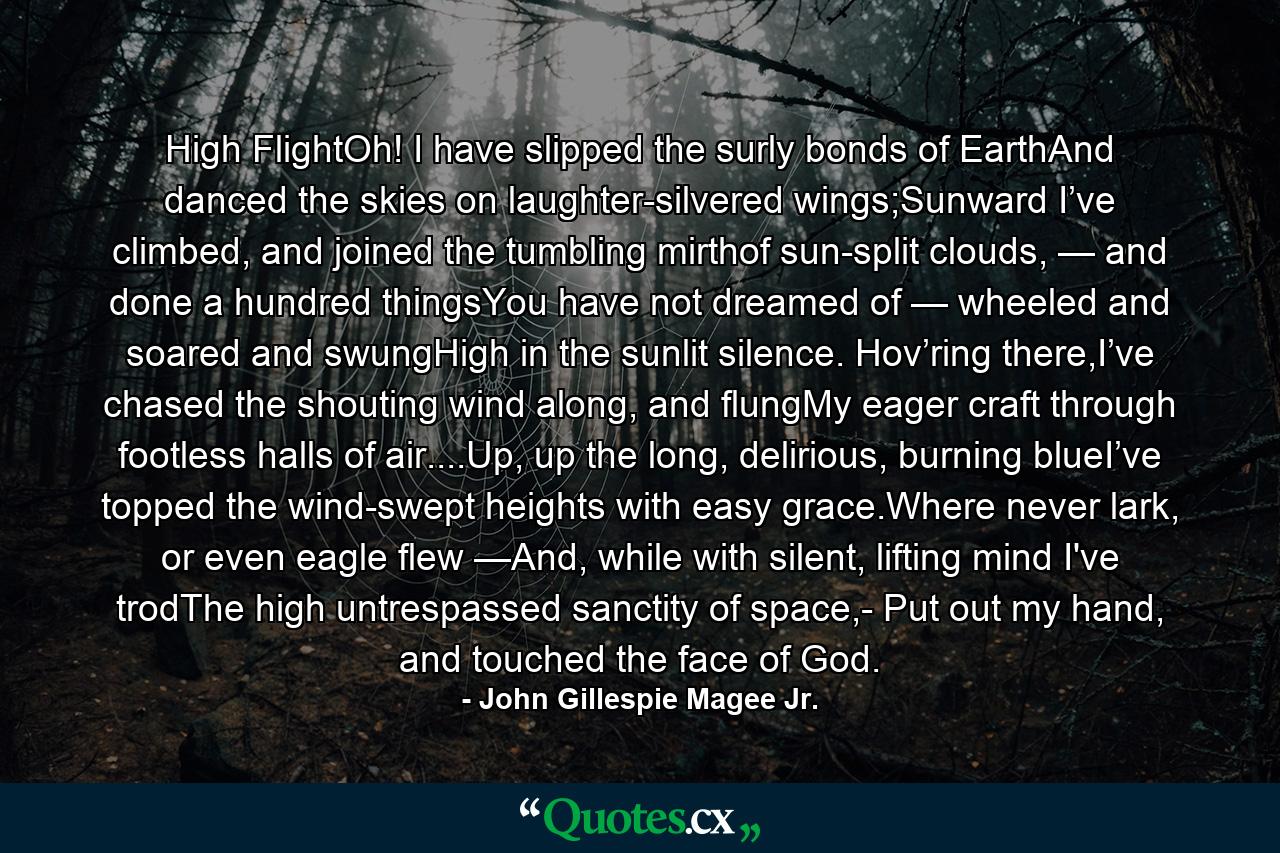 High FlightOh! I have slipped the surly bonds of EarthAnd danced the skies on laughter-silvered wings;Sunward I’ve climbed, and joined the tumbling mirthof sun-split clouds, — and done a hundred thingsYou have not dreamed of — wheeled and soared and swungHigh in the sunlit silence. Hov’ring there,I’ve chased the shouting wind along, and flungMy eager craft through footless halls of air....Up, up the long, delirious, burning blueI’ve topped the wind-swept heights with easy grace.Where never lark, or even eagle flew —And, while with silent, lifting mind I've trodThe high untrespassed sanctity of space,- Put out my hand, and touched the face of God. - Quote by John Gillespie Magee Jr.